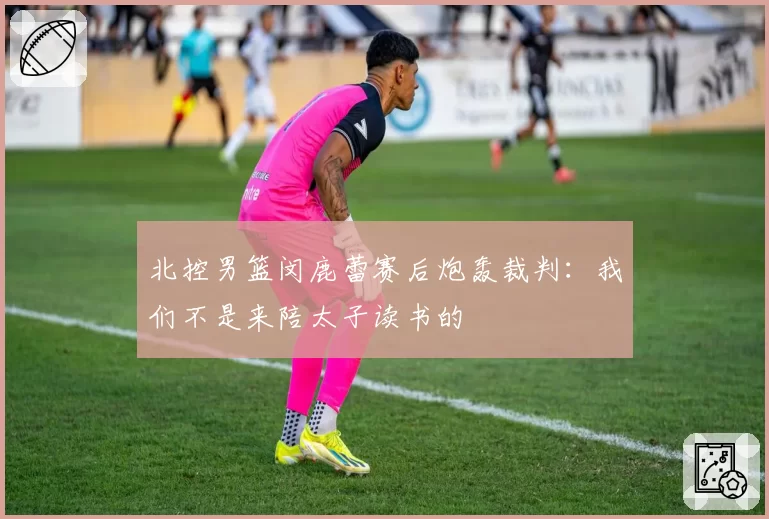 北控男篮闵鹿蕾赛后炮轰裁判:我们不是来陪太子读书的