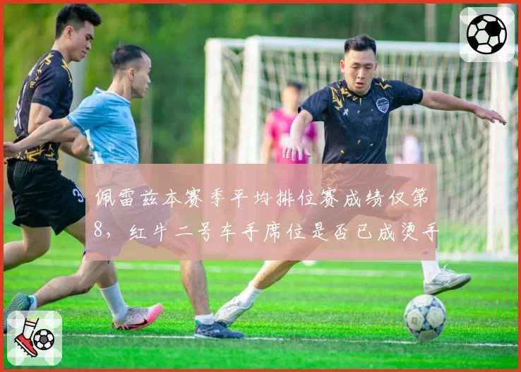佩雷兹本赛季平均排位赛成绩仅第8，红牛二号车手席位是否已成烫手山芋？