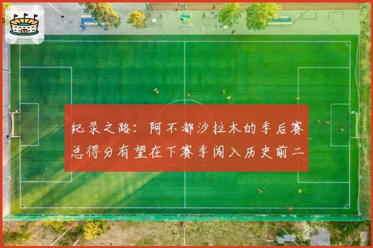 纪录之路：阿不都沙拉木的季后赛总得分有望在下赛季闯入历史前二十