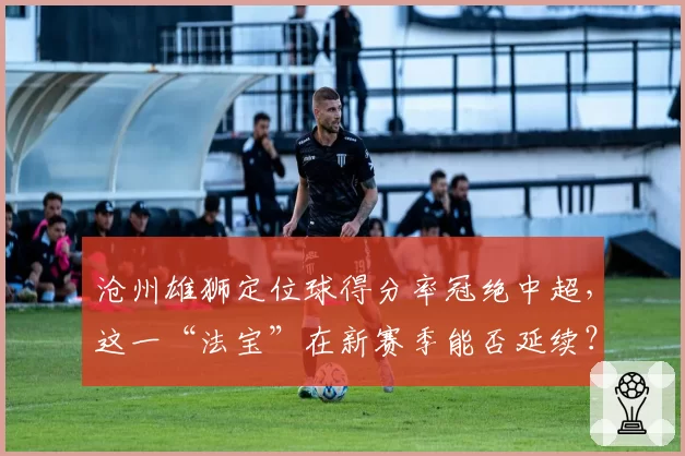 沧州雄狮定位球得分率冠绝中超，这一“法宝”在新赛季能否延续？