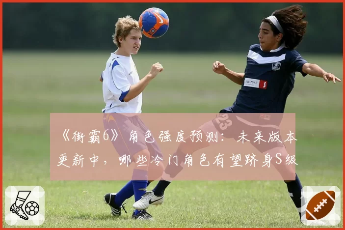 《街霸6》角色强度预测:未来版本更新中,哪些冷门角色有望跻身S级?