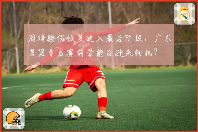 周琦腰伤恢复进入最后阶段,广东男篮季后赛前景能否迎来转机?