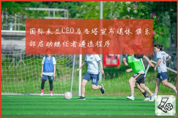 国际米兰CEO马洛塔宣布退休 俱乐部启动继任者遴选程序