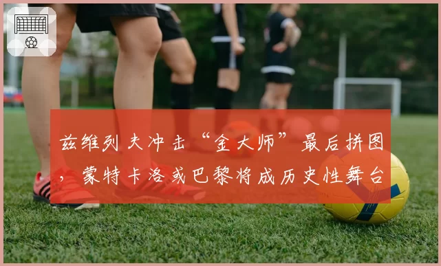 兹维列夫冲击“金大师”最后拼图，蒙特卡洛或巴黎将成历史性舞台？