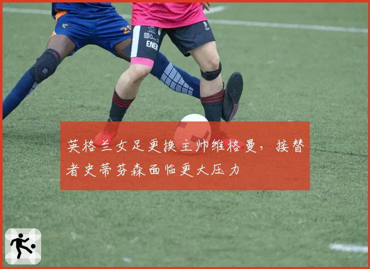英格兰女足更换主帅维格曼，接替者史蒂芬森面临更大压力