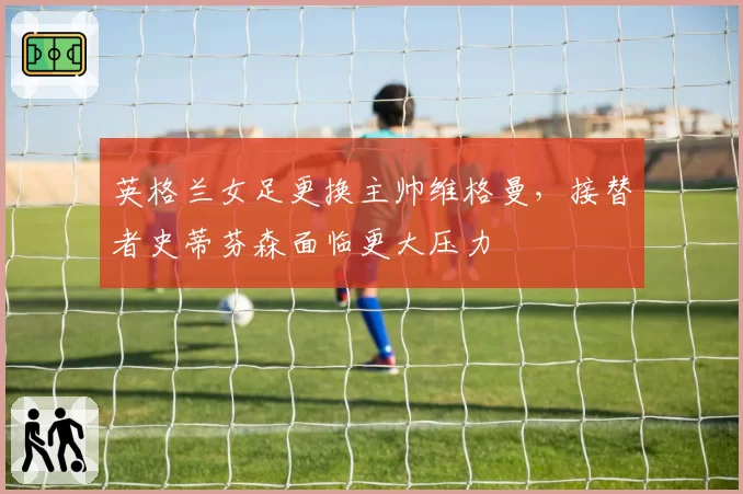 英格兰女足更换主帅维格曼，接替者史蒂芬森面临更大压力