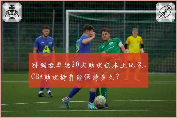 孙铭徽单场20次助攻创本土纪录，CBA助攻榜首能保持多久？