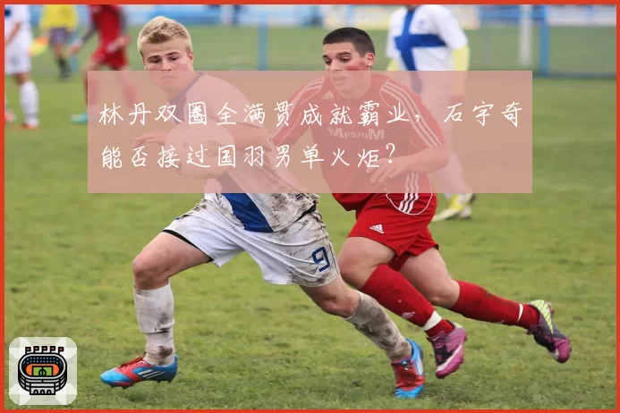 林丹双圈全满贯成就霸业，石宇奇能否接过国羽男单火炬？