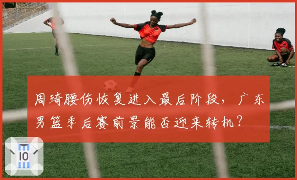 周琦腰伤恢复进入最后阶段,广东男篮季后赛前景能否迎来转机?