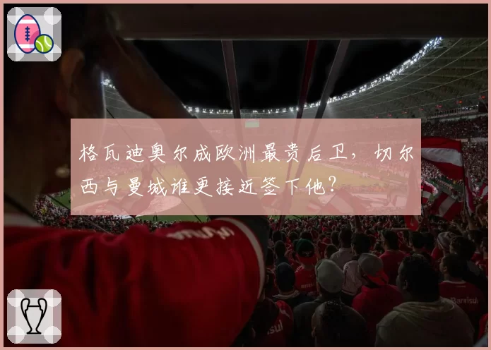 格瓦迪奥尔成欧洲最贵后卫，切尔西与曼城谁更接近签下他？