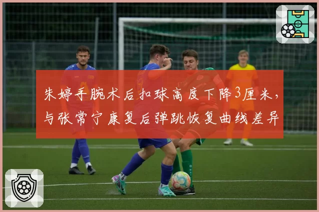 朱婷手腕术后扣球高度下降3厘米,与张常宁康复后弹跳恢复曲线差异