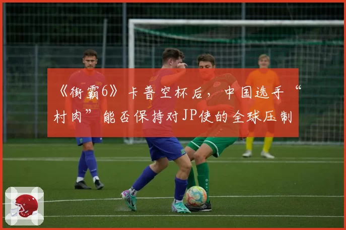 《街霸6》卡普空杯后,中国选手“村肉”能否保持对JP使的全球压制力?