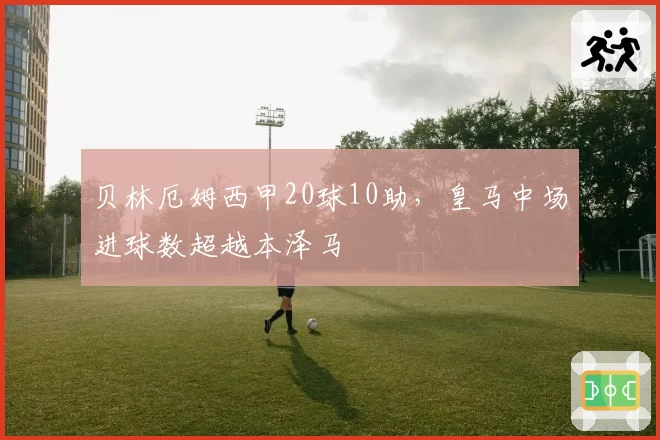 贝林厄姆西甲20球10助,皇马中场进球数超越本泽马