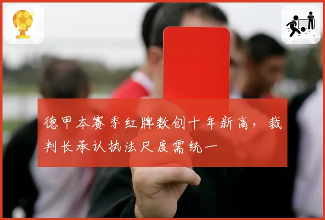 德甲本赛季红牌数创十年新高，裁判长承认执法尺度需统一