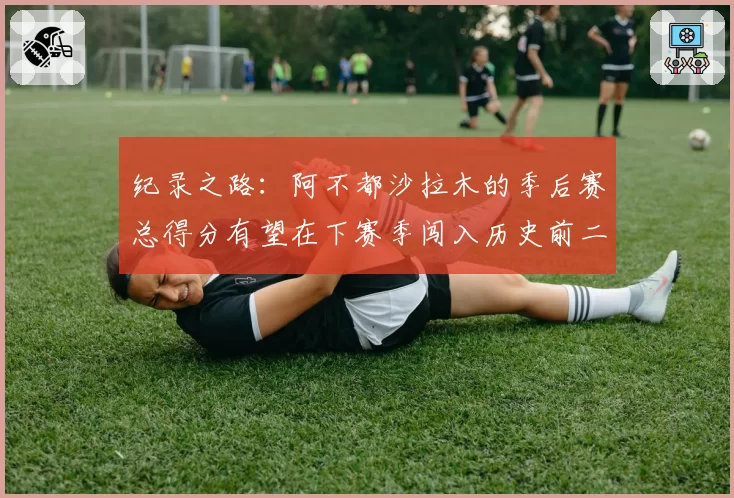 纪录之路：阿不都沙拉木的季后赛总得分有望在下赛季闯入历史前二十