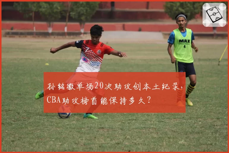 孙铭徽单场20次助攻创本土纪录，CBA助攻榜首能保持多久？