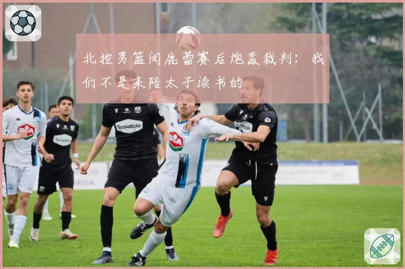 北控男篮闵鹿蕾赛后炮轰裁判:我们不是来陪太子读书的