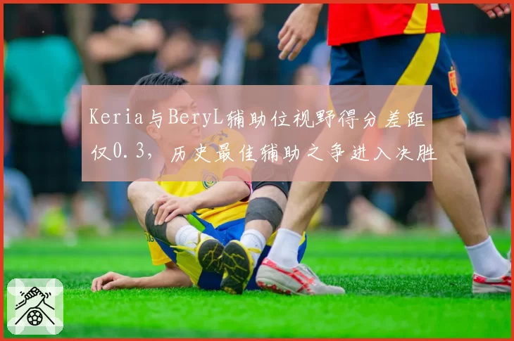 Keria与BeryL辅助位视野得分差距仅0.3,历史最佳辅助之争进入决胜阶段