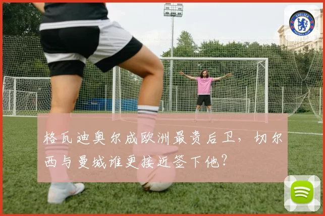 格瓦迪奥尔成欧洲最贵后卫，切尔西与曼城谁更接近签下他？