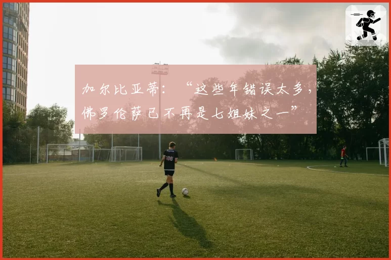 加尔比亚蒂：“这些年错误太多，佛罗伦萨已不再是七姐妹之一”
