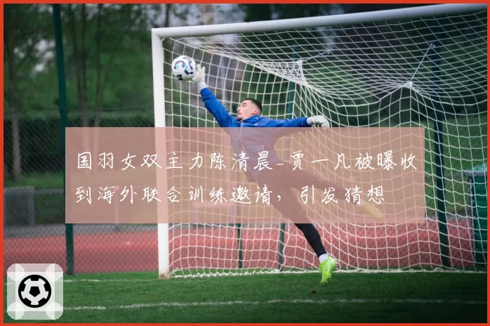 国羽女双主力陈清晨_贾一凡被曝收到海外联合训练邀请,引发猜想