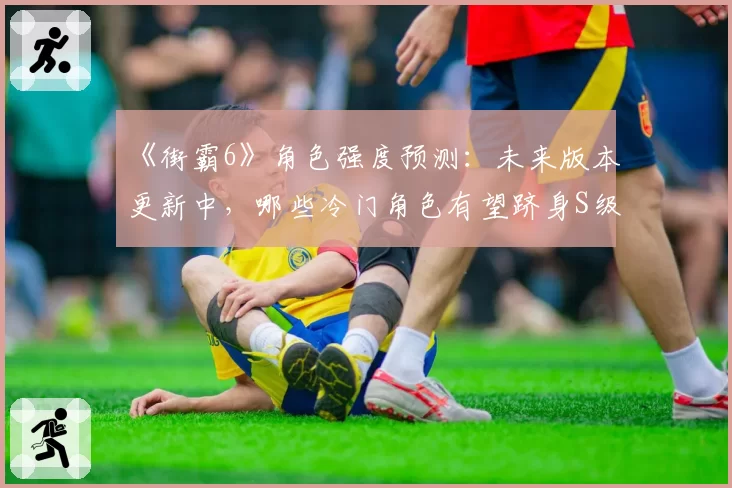 《街霸6》角色强度预测:未来版本更新中,哪些冷门角色有望跻身S级?