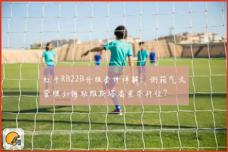 红牛RB22B升级套件详解:侧箱气流管理如何助维斯塔潘重夺杆位?