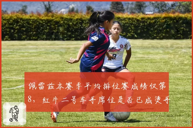 佩雷兹本赛季平均排位赛成绩仅第8，红牛二号车手席位是否已成烫手山芋？