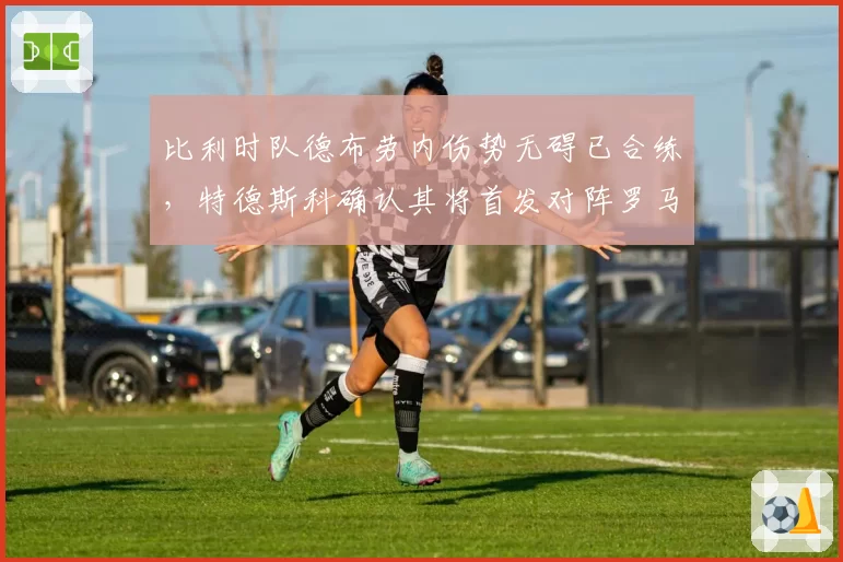 比利时队德布劳内伤势无碍已合练，特德斯科确认其将首发对阵罗马尼亚