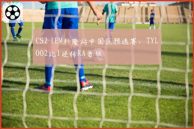 CS2 IEM科隆站中国区预选赛，TYLOO2比1逆转RA晋级