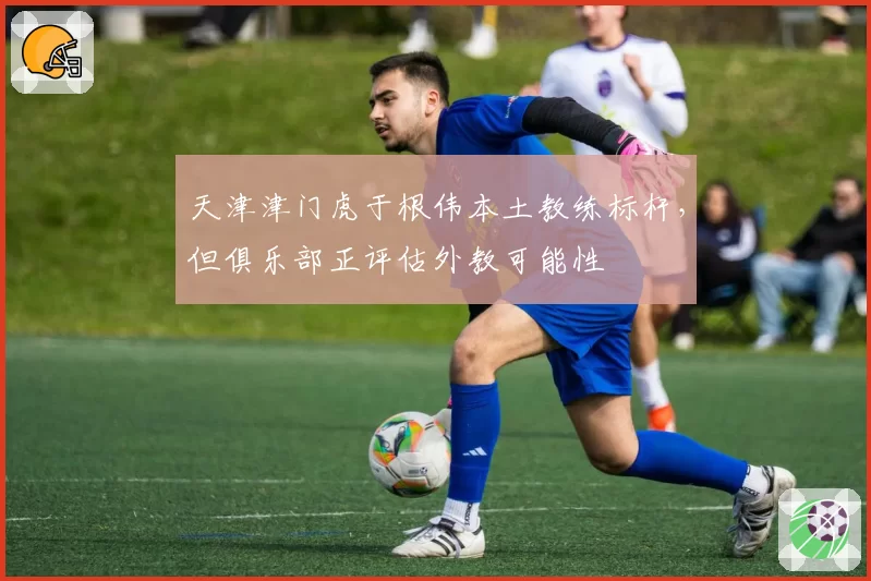 天津津门虎于根伟本土教练标杆，但俱乐部正评估外教可能性