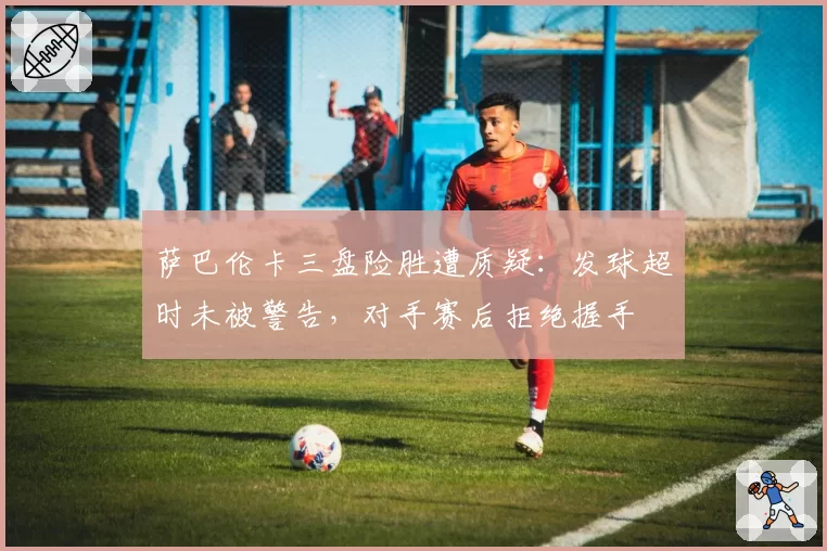 萨巴伦卡三盘险胜遭质疑:发球超时未被警告,对手赛后拒绝握手