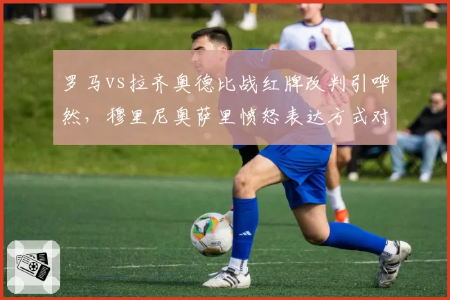 罗马vs拉齐奥德比战红牌改判引哗然，穆里尼奥萨里愤怒表达方式对比