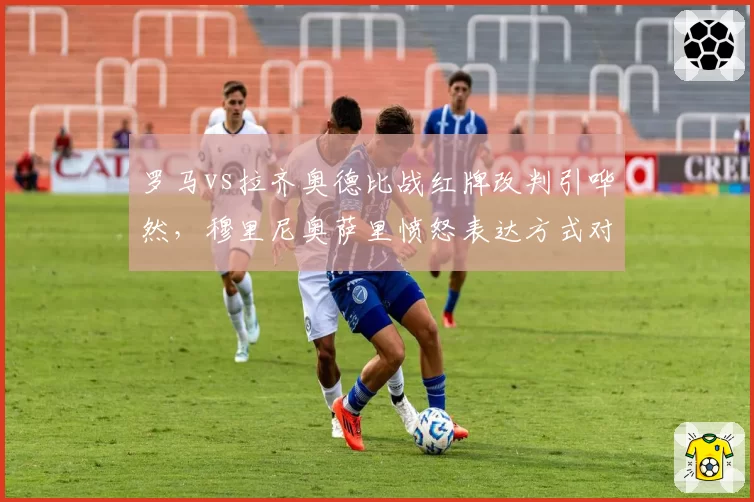 罗马vs拉齐奥德比战红牌改判引哗然，穆里尼奥萨里愤怒表达方式对比