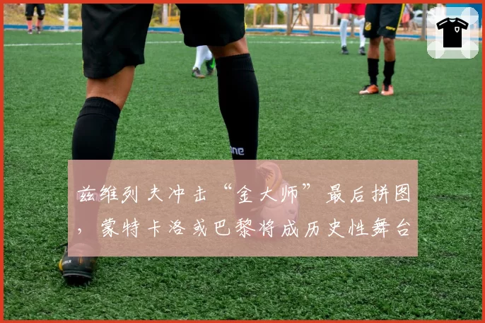 兹维列夫冲击“金大师”最后拼图,蒙特卡洛或巴黎将成历史性舞台?