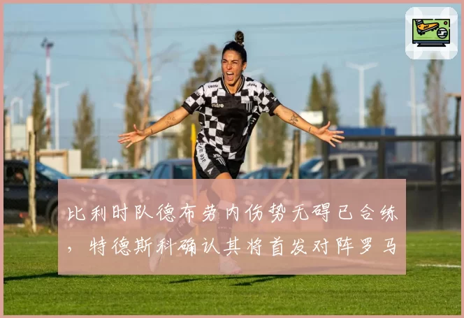 比利时队德布劳内伤势无碍已合练，特德斯科确认其将首发对阵罗马尼亚