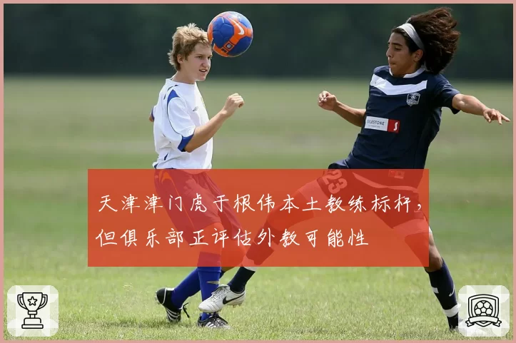 天津津门虎于根伟本土教练标杆，但俱乐部正评估外教可能性