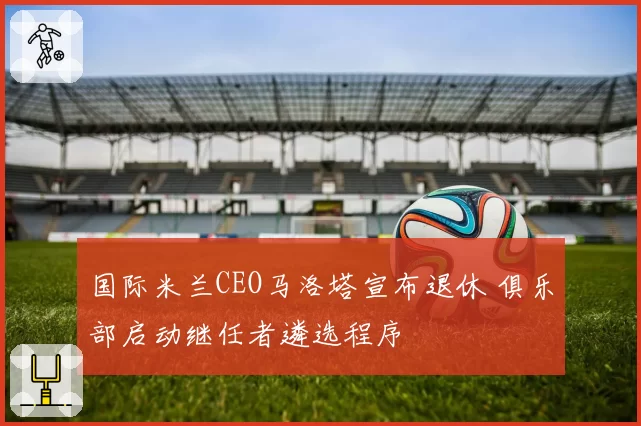 国际米兰CEO马洛塔宣布退休 俱乐部启动继任者遴选程序