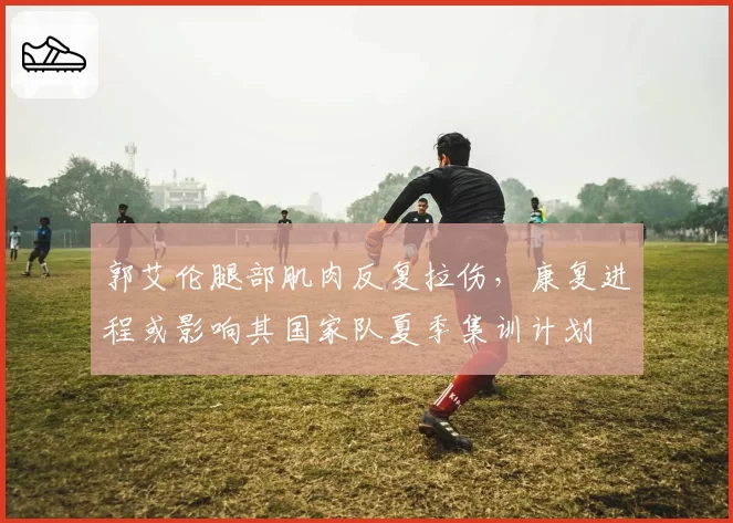 郭艾伦腿部肌肉反复拉伤，康复进程或影响其国家队夏季集训计划