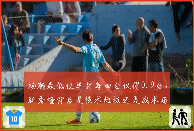 杨瀚森低位单打每回合仅得0.9分,新秀墙背后是技术短板还是战术局限?