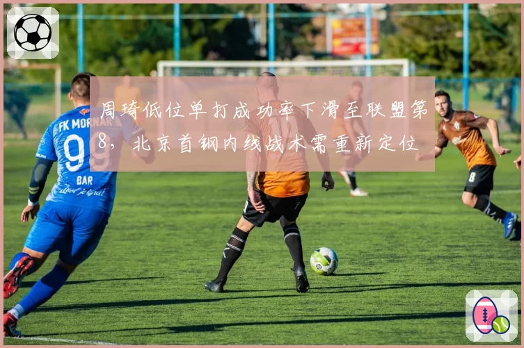 周琦低位单打成功率下滑至联盟第8,北京首钢内线战术需重新定位