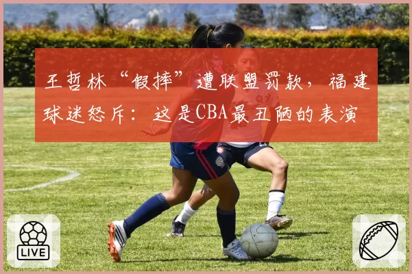 王哲林“假摔”遭联盟罚款，福建球迷怒斥：这是CBA最丑陋的表演