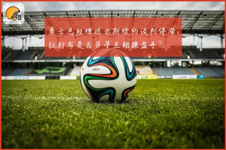 勇士总经理迈尔斯续约谈判停滞,拉科布是否另寻王朝操盘手?