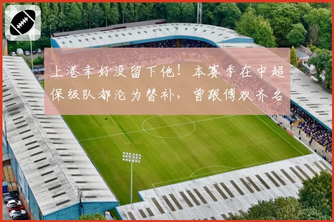 上港幸好没留下他!本赛季在中超保级队都沦为替补,曾跟傅欢齐名