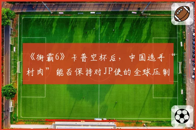 《街霸6》卡普空杯后,中国选手“村肉”能否保持对JP使的全球压制力?