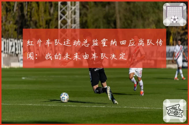 红牛车队运动总监霍纳回应离队传闻:我的未来由车队决定