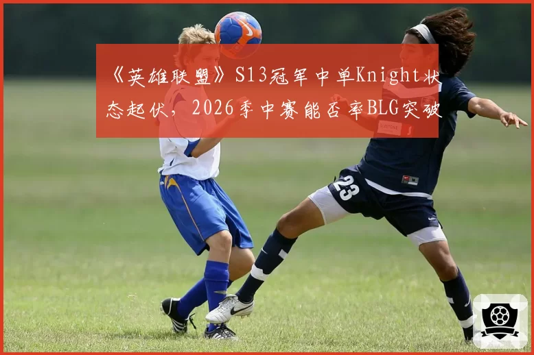 《英雄联盟》S13冠军中单Knight状态起伏,2026季中赛能否率BLG突破心魔?